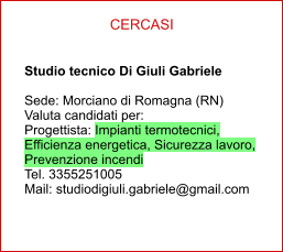 CERCASI Studio tecnico Di Giuli Gabriele   Sede: Morciano di Romagna (RN) Valuta candidati per: Progettista: Impianti termotecnici, Efficienza energetica, Sicurezza lavoro, Prevenzione incendi Tel. 3355251005 Mail: studiodigiuli.gabriele@gmail.com